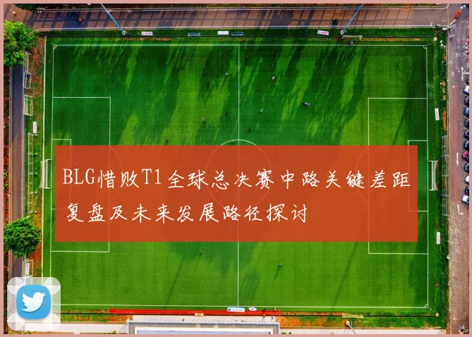 BLG惜败T1全球总决赛中路关键差距复盘及未来发展路径探讨