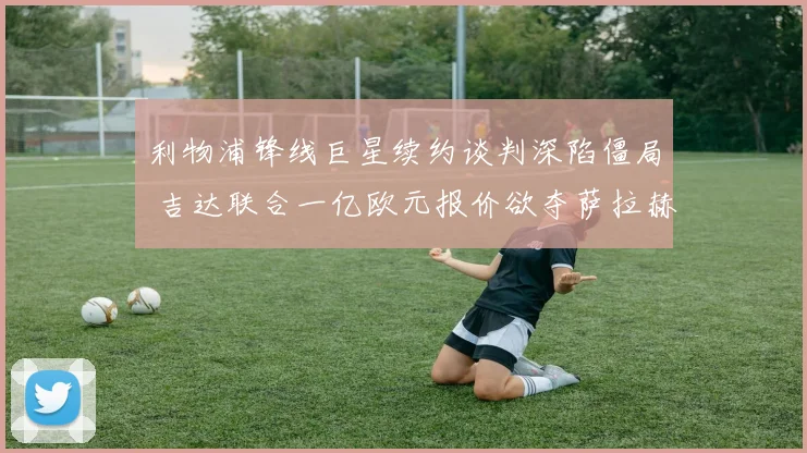 利物浦锋线巨星续约谈判深陷僵局 吉达联合一亿欧元报价欲夺萨拉赫