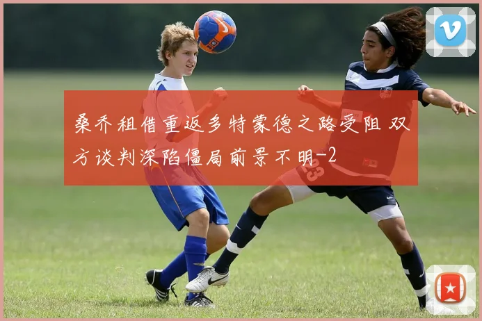 桑乔租借重返多特蒙德之路受阻 双方谈判深陷僵局前景不明