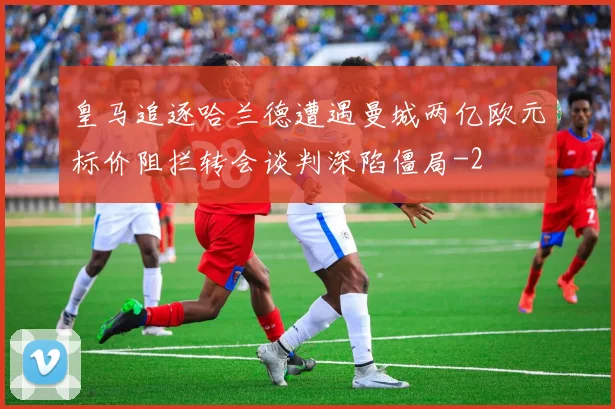 皇马追逐哈兰德遭遇曼城两亿欧元标价阻拦转会谈判深陷僵局