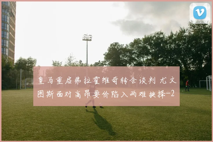 皇马重启弗拉霍维奇转会谈判 尤文图斯面对高昂要价陷入两难抉择