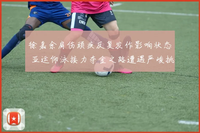 徐嘉余肩伤顽疾反复发作影响状态 亚运仰泳接力夺金之路遭遇严峻挑战