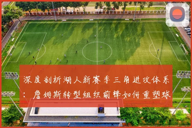 深度剖析湖人新赛季三角进攻体系:詹姆斯转型组织前锋如何重塑球队