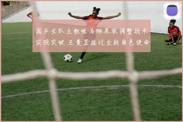 国乒女队主教练马琳果敢调整战术实现突破 王曼昱接过全新角色使命担当激活团队