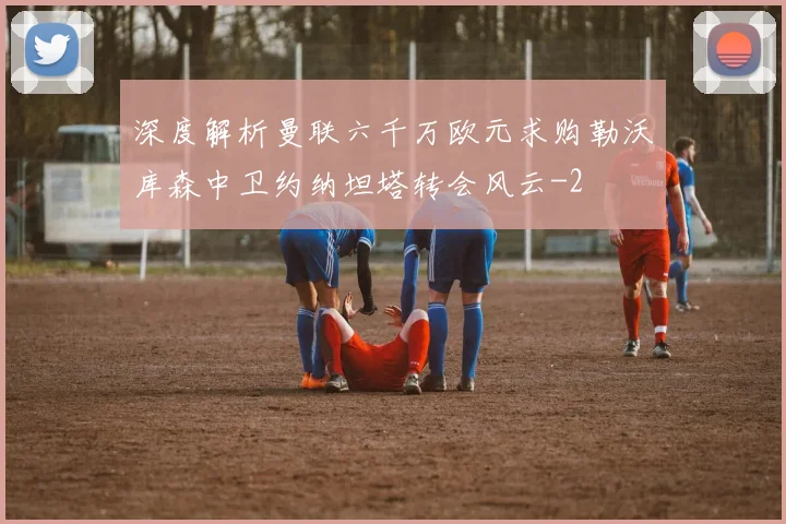深度解析曼联六千万欧元求购勒沃库森中卫约纳坦塔转会风云