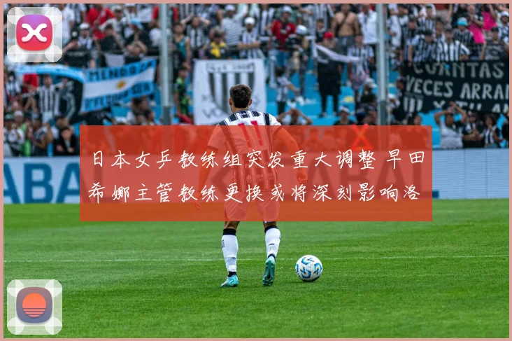 日本女乒教练组突发重大调整 早田希娜主管教练更换或将深刻影响洛杉矶奥运周期备战