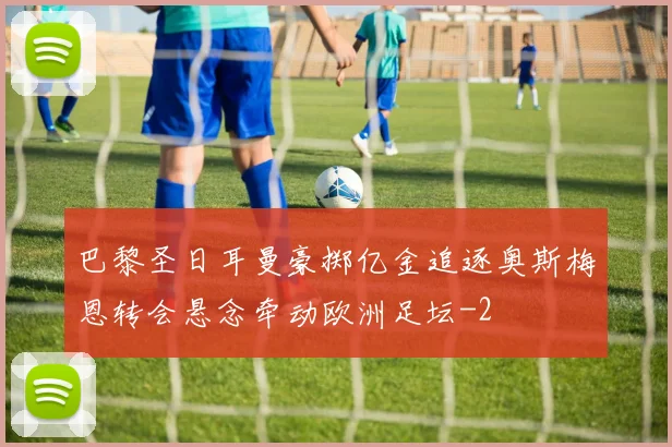 巴黎圣日耳曼豪掷亿金追逐奥斯梅恩转会悬念牵动欧洲足坛