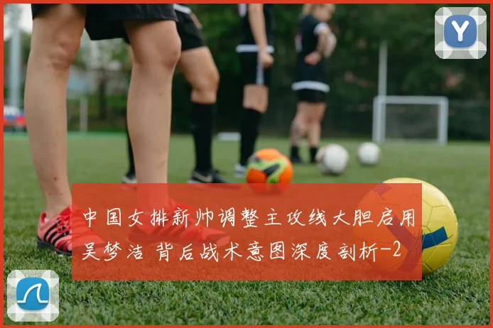中国女排新帅调整主攻线大胆启用吴梦洁 背后战术意图深度剖析