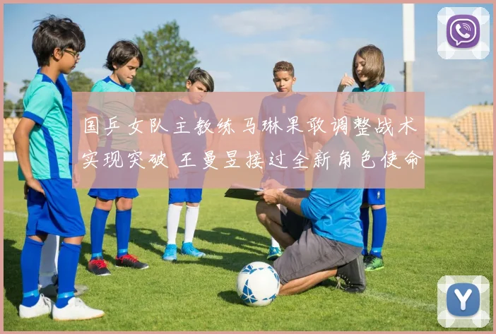 国乒女队主教练马琳果敢调整战术实现突破 王曼昱接过全新角色使命担当激活团队