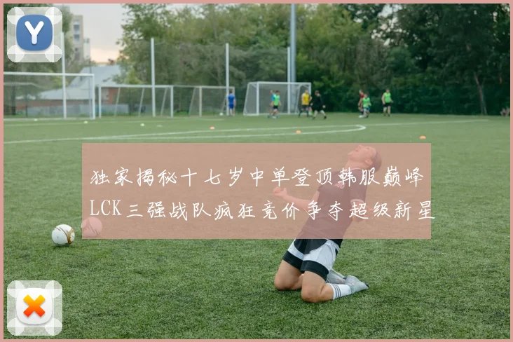 独家揭秘十七岁中单登顶韩服巅峰LCK三强战队疯狂竞价争夺超级新星
