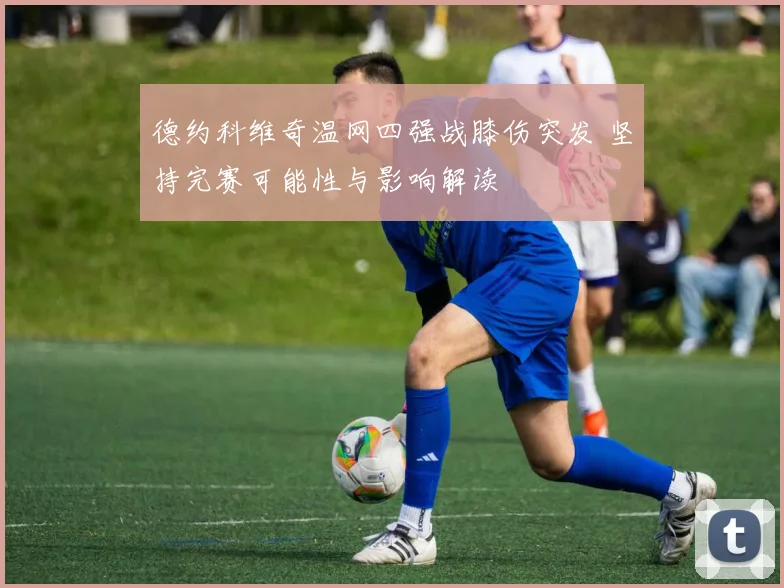 德约科维奇温网四强战膝伤突发 坚持完赛可能性与影响解读
