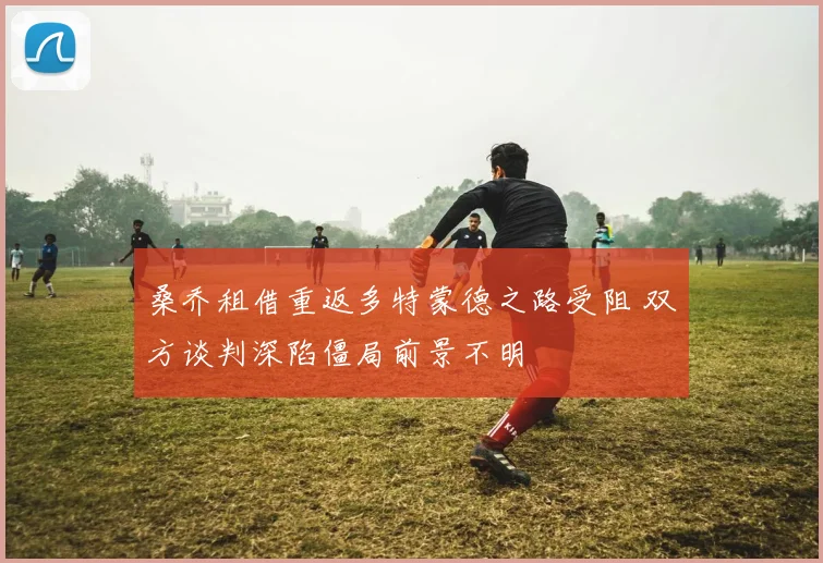 桑乔租借重返多特蒙德之路受阻 双方谈判深陷僵局前景不明