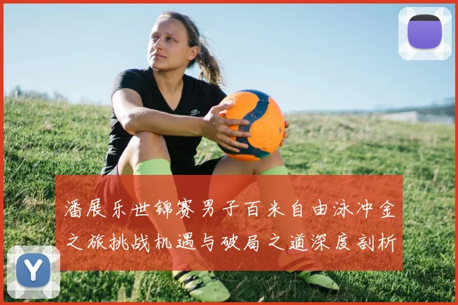 潘展乐世锦赛男子百米自由泳冲金之旅挑战机遇与破局之道深度剖析