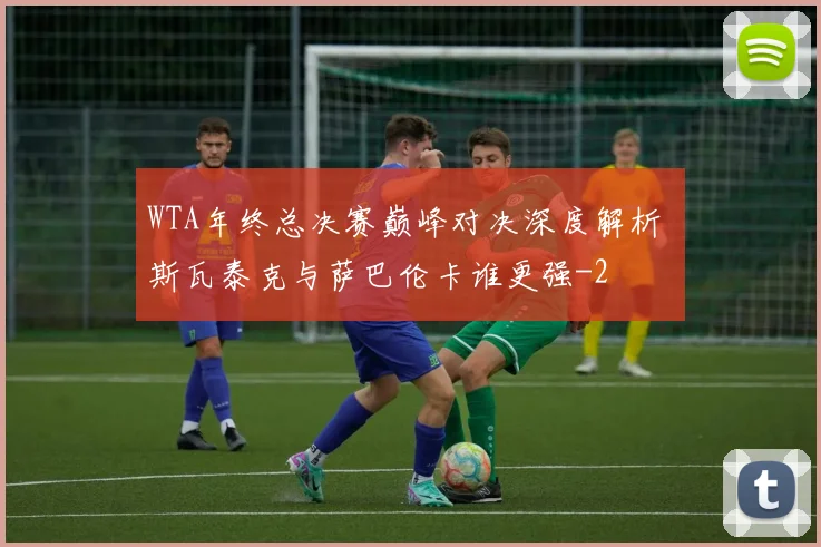 WTA年终总决赛巅峰对决深度解析 斯瓦泰克与萨巴伦卡谁更强