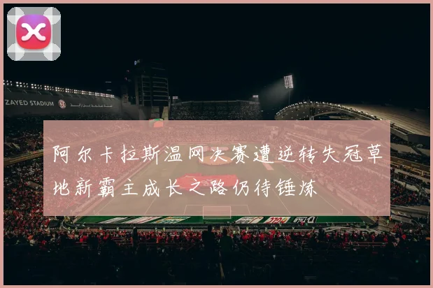 阿尔卡拉斯温网决赛遭逆转失冠草地新霸主成长之路仍待锤炼