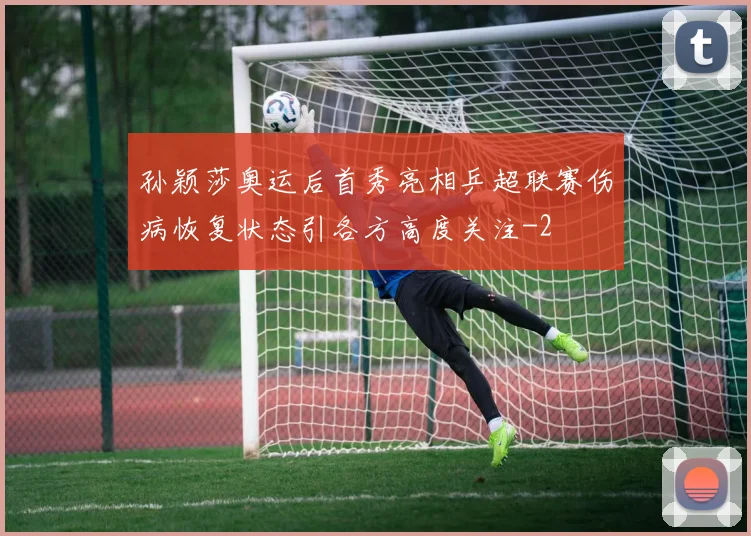 孙颖莎奥运后首秀亮相乒超联赛伤病恢复状态引各方高度关注