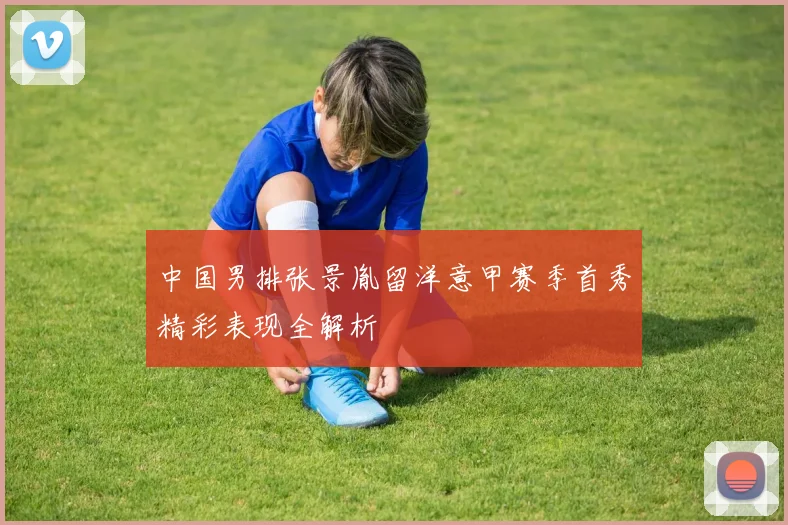 中国男排张景胤留洋意甲赛季首秀精彩表现全解析