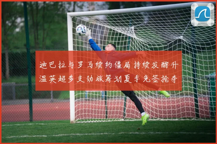 迪巴拉与罗马续约僵局持续发酵升温英超多支劲旅筹划夏季免签抢夺