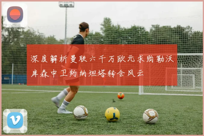 深度解析曼联六千万欧元求购勒沃库森中卫约纳坦塔转会风云