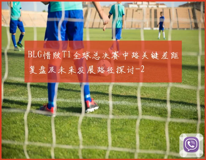 BLG惜败T1全球总决赛中路关键差距复盘及未来发展路径探讨