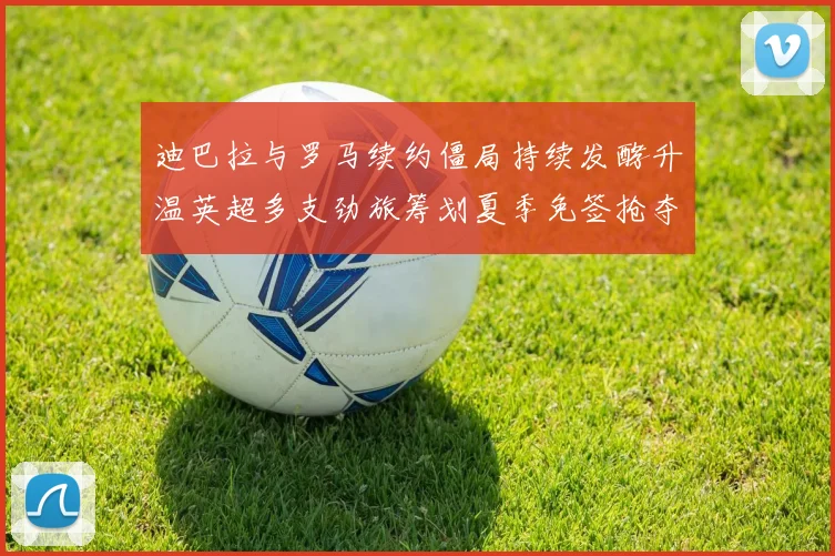 迪巴拉与罗马续约僵局持续发酵升温英超多支劲旅筹划夏季免签抢夺