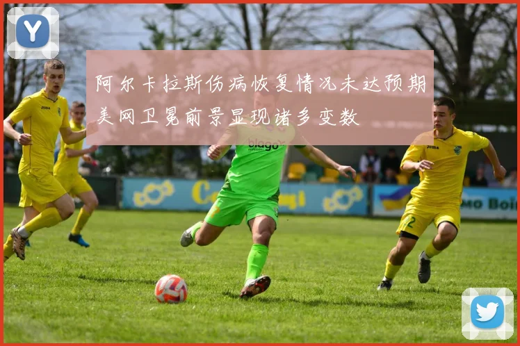 阿尔卡拉斯伤病恢复情况未达预期美网卫冕前景显现诸多变数