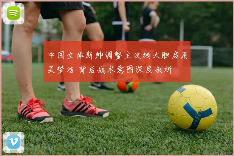 中国女排新帅调整主攻线大胆启用吴梦洁 背后战术意图深度剖析