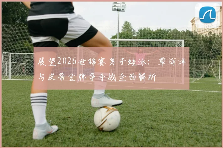 展望2026世锦赛男子蛙泳：覃海洋与皮蒂金牌争夺战全面解析