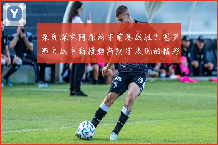 深度探究阿森纳季前赛战胜巴塞罗那之战中新援赖斯防守表现的精彩演绎