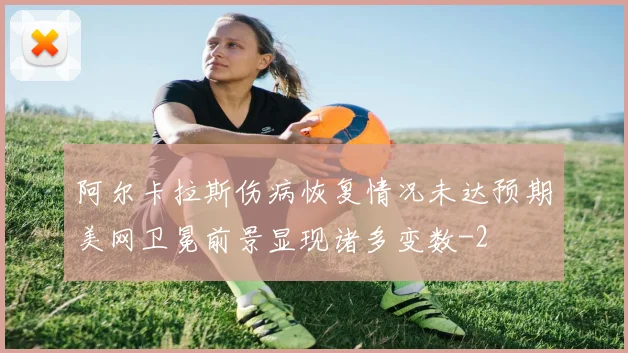 阿尔卡拉斯伤病恢复情况未达预期美网卫冕前景显现诸多变数